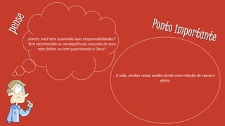 Jovem, você tem assumido suas responsabilidades?
Tem reconhecido as consequências naturais de seus
atos falhos ou tem questionado a Deus?
A vida, muitas vezes, acaba sendo uma relação de causa e
efeito.
 