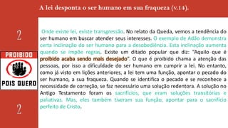 A lei desponta o ser humano em sua fraqueza (v.14).
Onde existe lei, existe transgressão. No relato da Queda, vemos a tendência do
ser humano em buscar atender seus interesses. O exemplo de Adão demonstra
certa inclinação do ser humano para a desobediência. Esta inclinação aumenta
quando se impõe regras. Existe um ditado popular que diz: “Aquilo que é
proibido acaba sendo mais desejado”. O que é proibido chama a atenção das
pessoas, por isso a dificuldade do ser humano em cumprir a lei. No entanto,
como já visto em lições anteriores, a lei tem uma função, apontar o pecado do
ser humano, a sua fraqueza. Quando se identifica o pecado e se reconhece a
necessidade de correção, se faz necessário uma solução redentora. A solução no
Antigo Testamento foram os sacrifícios, que eram soluções transitórias e
paliativas. Mas, eles também tiveram sua função, apontar para o sacrifício
perfeito de Cristo.
 
