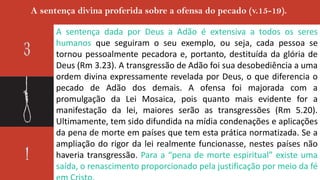 A sentença divina proferida sobre a ofensa do pecado (v.15-19).
A sentença dada por Deus a Adão é extensiva a todos os seres
humanos que seguiram o seu exemplo, ou seja, cada pessoa se
tornou pessoalmente pecadora e, portanto, destituída da glória de
Deus (Rm 3.23). A transgressão de Adão foi sua desobediência a uma
ordem divina expressamente revelada por Deus, o que diferencia o
pecado de Adão dos demais. A ofensa foi majorada com a
promulgação da Lei Mosaica, pois quanto mais evidente for a
manifestação da lei, maiores serão as transgressões (Rm 5.20).
Ultimamente, tem sido difundida na mídia condenações e aplicações
da pena de morte em países que tem esta prática normatizada. Se a
ampliação do rigor da lei realmente funcionasse, nestes países não
haveria transgressão. Para a “pena de morte espiritual” existe uma
saída, o renascimento proporcionado pela justificação por meio da fé
 
