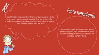 Você também estava condenado a mesma sentença do injusto,
a morte eterna, mas pela graça de Deus sua sentença foi
revertida em bênção e vida eterna com Deus. Jovem, o quanto
você tem sido grato a Deus por isso?
Para Paulo, a condição humana caracteriza-
se pela rejeição a Deus e sua revelação, além
de ser marcada pela hostilidade rotineira em
relação a Ele” (Roy Zuck).
 