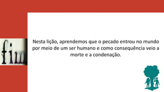 Nesta lição, aprendemos que o pecado entrou no mundo
por meio de um ser humano e como consequência veio a
morte e a condenação.
 
