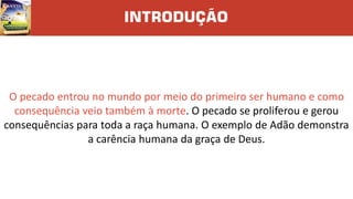 INTRODUÇÃO
O pecado entrou no mundo por meio do primeiro ser humano e como
consequência veio também à morte. O pecado se proliferou e gerou
consequências para toda a raça humana. O exemplo de Adão demonstra
a carência humana da graça de Deus.
 
