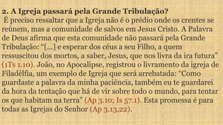 2. A Igreja passará pela Grande Tribulação?
É preciso ressaltar que a Igreja não é o prédio onde os crentes se
reúnem, mas a comunidade de salvos em Jesus Cristo. A Palavra
de Deus afirma que esta comunidade não passará pela Grande
Tribulação: “[...] e esperar dos céus a seu Filho, a quem
ressuscitou dos mortos, a saber, Jesus, que nos livra da ira futura”
(1Ts 1.10). João, no Apocalipse, registrou o livramento da igreja de
Filadélfia, um exemplo de Igreja que será arrebatada: “Como
guardaste a palavra da minha paciência, também eu te guardarei
da hora da tentação que há de vir sobre todo o mundo, para tentar
os que habitam na terra” (Ap 3.10; Is 57.1). Esta promessa é para
todas as Igrejas do Senhor (Ap 3.13,22).
 