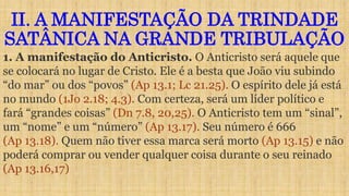 II. A MANIFESTAÇÃO DA TRINDADE
SATÂNICA NA GRANDE TRIBULAÇÃO
1. A manifestação do Anticristo. O Anticristo será aquele que
se colocará no lugar de Cristo. Ele é a besta que João viu subindo
“do mar” ou dos “povos” (Ap 13.1; Lc 21.25). O espírito dele já está
no mundo (1Jo 2.18; 4.3). Com certeza, será um líder político e
fará “grandes coisas” (Dn 7.8, 20,25). O Anticristo tem um “sinal”,
um “nome” e um “número” (Ap 13.17). Seu número é 666
(Ap 13.18). Quem não tiver essa marca será morto (Ap 13.15) e não
poderá comprar ou vender qualquer coisa durante o seu reinado
(Ap 13.16,17)
 