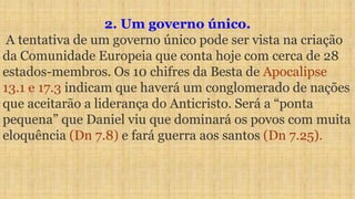 2. Um governo único.
A tentativa de um governo único pode ser vista na criação
da Comunidade Europeia que conta hoje com cerca de 28
estados-membros. Os 10 chifres da Besta de Apocalipse
13.1 e 17.3 indicam que haverá um conglomerado de nações
que aceitarão a liderança do Anticristo. Será a “ponta
pequena” que Daniel viu que dominará os povos com muita
eloquência (Dn 7.8) e fará guerra aos santos (Dn 7.25).
 