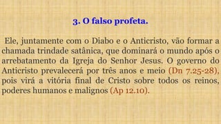 3. O falso profeta.
Ele, juntamente com o Diabo e o Anticristo, vão formar a
chamada trindade satânica, que dominará o mundo após o
arrebatamento da Igreja do Senhor Jesus. O governo do
Anticristo prevalecerá por três anos e meio (Dn 7.25-28),
pois virá a vitória final de Cristo sobre todos os reinos,
poderes humanos e malignos (Ap 12.10).
 