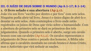 III. O JUÍZO DE DEUS SOBRE O MUNDO (Ap 6.1-17; 8.1-14)
1. O livro selado e sua abertura (Ap 5.1).
João viu um livro “escrito por dentro e por fora” com sete selos.
Ninguém podia abrir tal livro. Jesus é o único digno de abri-lo e
desatar os sete selos. João contemplou o livro onde estão
registrados os juízos de Deus que virão sobre a humanidade. Com
a abertura do primeiro selo se dará os primeiros dos três
julgamentos. Quando o primeiro selo é aberto, surge um cavalo
branco com um cavaleiro (Ap 6.1,2). Os cavalos representam o
julgamento de Deus contra o pecado dos homens. A Bíblia não
afirma que o cavaleiro montado no cavalo branco é Jesus Cristo,
mas o Anticristo que virá seduzir as nações.
 