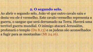 2. O segundo selo.
Ao abrir o segundo selo, João vê que outro cavalo saiu e
desta vez ele é vermelho. Este cavalo vermelho representa a
guerra, o sangue que será derramado na Terra. Haverá uma
terrível guerra mundial. O inimigo atacará Jerusalém,
profanará o templo (Dn 8.13) e os judeus são aconselhados
a fugir para as montanhas (Mt 24.16).
 