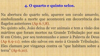 4. O quarto e quinto selos.
Na abertura do quarto selo, aparece um cavalo amarelo,
simbolizando a morte que acontecerá em decorrência dos
flagelos anteriores (Ap 6.7,8).
No quinto selo, João deixa de ver animais e tem a visão dos
mártires que foram mortos na Grande Tribulação por sua
fé em Cristo, por seu testemunho e amor à Palavra de Deus
(Ap 6.9-11); estes são salvos em meio à Grande Tribulação.
Eles clamam por vingança contra os “que habitam sobre a
terra” (Ap 6.10).
 