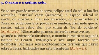 5. O sexto e o sétimo selo.
Vê-se um grande tremor de terra, eclipse total do sol, a lua fica
vermelha, “estrelas” caem (meteoros), o espaço sideral se
muda, os montes e ilhas são arrasados, os governantes da
Terra, os poderosos e os povos se escondem, clamando que os
montes caiam sobre eles, por causa da “ira do cordeiro”
(Ap 6.12-17). Não se sabe quantos morrerão nesse evento.
Quando o sétimo selo for aberto, o mundo já estará na segunda
metade da Grande Tribulação e sete anjos tocarão sete
trombetas. São mais sete acontecimentos terríveis que cairão
sobre a Terra, tipificados nas sete trombetas (Ap 8—11).
 