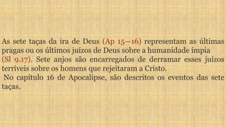 As sete taças da ira de Deus (Ap 15—16) representam as últimas
pragas ou os últimos juízos de Deus sobre a humanidade ímpia
(Sl 9.17). Sete anjos são encarregados de derramar esses juízos
terríveis sobre os homens que rejeitaram a Cristo.
No capítulo 16 de Apocalipse, são descritos os eventos das sete
taças.
 