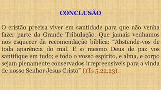 CONCLUSÃO
O cristão precisa viver em santidade para que não venha
fazer parte da Grande Tribulação. Que jamais venhamos
nos esquecer da recomendação bíblica: “Abstende-vos de
toda aparência do mal. E o mesmo Deus de paz vos
santifique em tudo; e todo o vosso espírito, e alma, e corpo
sejam plenamente conservados irrepreensíveis para a vinda
de nosso Senhor Jesus Cristo” (1Ts 5.22,23).
 