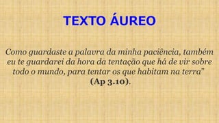 TEXTO ÁUREO
Como guardaste a palavra da minha paciência, também
eu te guardarei da hora da tentação que há de vir sobre
todo o mundo, para tentar os que habitam na terra”
(Ap 3.10).
 