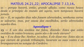 21 — porque haverá, então, grande aflição, como nunca houve
desde o princípio do mundo até agora, nem tampouco haverá
jamais.
22 — E, se aqueles dias não fossem abreviados, nenhuma carne
se salvaria; mas, por causa dos escolhidos, serão abreviados
aqueles dias.
Apocalipse 7
13 — E um dos anciãos me falou, dizendo: Estes que estão
vestidos de vestes brancas, quem são e de onde vieram?
14 — E eu disse-lhe: Senhor, tu sabes. E ele disse-me: Estes são os
que vieram de grande tribulação, lavaram as suas vestes e as
branquearam no sangue do Cordeiro.
MATEUS 24.21,22; APOCALIPSE 7.13,14.
 