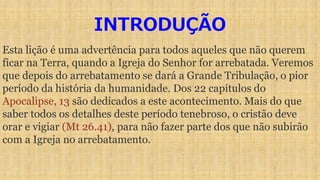INTRODUÇÃO
Esta lição é uma advertência para todos aqueles que não querem
ficar na Terra, quando a Igreja do Senhor for arrebatada. Veremos
que depois do arrebatamento se dará a Grande Tribulação, o pior
período da história da humanidade. Dos 22 capítulos do
Apocalipse, 13 são dedicados a este acontecimento. Mais do que
saber todos os detalhes deste período tenebroso, o cristão deve
orar e vigiar (Mt 26.41), para não fazer parte dos que não subirão
com a Igreja no arrebatamento.
 