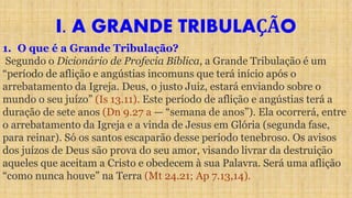 I. A GRANDE TRIBULAÇÃO
1. O que é a Grande Tribulação?
Segundo o Dicionário de Profecia Bíblica, a Grande Tribulação é um
“período de aflição e angústias incomuns que terá início após o
arrebatamento da Igreja. Deus, o justo Juiz, estará enviando sobre o
mundo o seu juízo” (Is 13.11). Este período de aflição e angústias terá a
duração de sete anos (Dn 9.27 a — “semana de anos”). Ela ocorrerá, entre
o arrebatamento da Igreja e a vinda de Jesus em Glória (segunda fase,
para reinar). Só os santos escaparão desse período tenebroso. Os avisos
dos juízos de Deus são prova do seu amor, visando livrar da destruição
aqueles que aceitam a Cristo e obedecem à sua Palavra. Será uma aflição
“como nunca houve” na Terra (Mt 24.21; Ap 7.13,14).
 