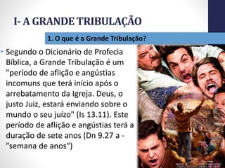 I- A GRANDE TRIBULAÇÃO
12
1. O que é a Grande Tribulação?
• Segundo o Dicionário de Profecia
Bíblica, a Grande Tribulação é um
"período de aflição e angústias
incomuns que terá início após o
arrebatamento da Igreja. Deus, o
justo Juiz, estará enviando sobre o
mundo o seu juízo" (Is 13.11). Este
período de aflição e angústias terá a
duração de sete anos (Dn 9.27 a -
”semana de anos")
Prof.CelsoNapoleon
 
