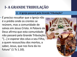 I- A GRANDE TRIBULAÇÃO
14
2. A Igreja passará pela Grande Tribulação?
• É preciso ressaltar que a Igreja não
é o prédio onde os crentes se
reúnem, mas a comunidade de
salvos em Jesus Cristo. A Palavra de
Deus afirma que esta comunidade
não passará pela Grande Tribulação:
”[...] e esperar dos céus a seu Filho,
a quem ressuscitou dos mortos, a
saber, Jesus, que nos livra da ira
futura" (1 Ts 1.10).
Prof.CelsoNapoleon
 