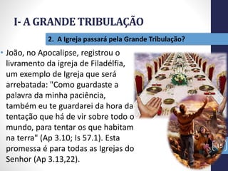 I- A GRANDE TRIBULAÇÃO
15
2. A Igreja passará pela Grande Tribulação?
• João, no Apocalipse, registrou o
livramento da igreja de Filadélfia,
um exemplo de Igreja que será
arrebatada: "Como guardaste a
palavra da minha paciência,
também eu te guardarei da hora da
tentação que há de vir sobre todo o
mundo, para tentar os que habitam
na terra" (Ap 3.10; Is 57.1). Esta
promessa é para todas as Igrejas do
Senhor (Ap 3.13,22).
Prof.CelsoNapoleon
 