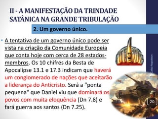 II - A MANIFESTAÇÃODA TRINDADE
SATÂNICANA GRANDETRIBULAÇÃO
20
2. Um governo único.
Prof.CelsoNapoleon
• A tentativa de um governo único pode ser
vista na criação da Comunidade Europeia
que conta hoje com cerca de 28 estados-
membros. Os 10 chifres da Besta de
Apocalipse 13.1 e 17.3 indicam que haverá
um conglomerado de nações que aceitarão
a liderança do Anticristo. Será a “ponta
pequena" que Daniel viu que dominará os
povos com muita eloquência (Dn 7.8) e
fará guerra aos santos (Dn 7.25).
 