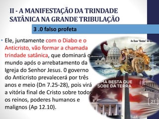 II - A MANIFESTAÇÃODA TRINDADE
SATÂNICANA GRANDETRIBULAÇÃO
Prof.CelsoNapoleon
21
3 .0 falso profeta
• Ele, juntamente com o Diabo e o
Anticristo, vão formar a chamada
trindade satânica, que dominará o
mundo após o arrebatamento da
Igreja do Senhor Jesus. 0 governo
do Anticristo prevalecerá por três
anos e meio (Dn 7.25-28), pois virá
a vitória final de Cristo sobre todos
os reinos, poderes humanos e
malignos (Ap 12.10).
 
