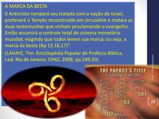 A MARCA DA BESTA
0 Anticristo romperá seu tratado com a nação de Israel,
profanará o Templo reconstruído em Jerusalém e matara as
duas testemunhas que vinham proclamando o evangelho.
Então assumirá o controle total do sistema monetário
mundial, exigindo que todos levem sua marca; ou seja, a
marca da besta (Ap 13.16,17}"
(LAHAYE, Tim. Enciclopédia Popular de Profecia Bíblica,
l.ed. Rio de Janeiro: CPAD, 2008, pp.249,50).
Prof.CelsoNapoleon
25
 