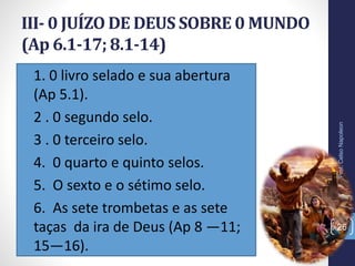 • 1. 0 livro selado e sua abertura
(Ap 5.1).
• 2 . 0 segundo selo.
• 3 . 0 terceiro selo.
• 4. 0 quarto e quinto selos.
• 5. O sexto e o sétimo selo.
• 6. As sete trombetas e as sete
taças da ira de Deus (Ap 8 —11;
15—16).
III- 0 JUÍZO DE DEUS SOBRE 0 MUNDO
(Ap 6.1-17; 8.1-14)
Prof.CelsoNapoleon
26
 
