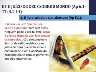 III- 0 JUÍZO DE DEUSSOBRE0 MUNDO(Ap 6.1-
17; 8.1-14)
Prof.CelsoNapoleon
27
1. 0 livro selado e sua abertura (Ap 5.1).
• João viu um livro "escrito por
dentro e por fora" com sete selos.
Ninguém podia abrir tal livro. Jesus
é o único digno de abri-lo e desatar
os sete selos. João contemplou o
livro onde estão registrados os
juízos de Deus que virão sobre a
humanidade. Com a abertura do
primeiro selo se dará os primeiros
dos três julgamentos.
 