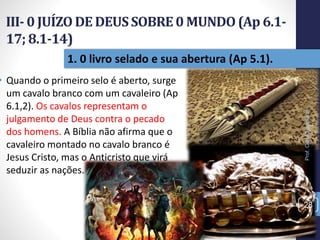 III- 0 JUÍZO DE DEUSSOBRE0 MUNDO(Ap 6.1-
17; 8.1-14)
Prof.CelsoNapoleon
28
1. 0 livro selado e sua abertura (Ap 5.1).
• Quando o primeiro selo é aberto, surge
um cavalo branco com um cavaleiro (Ap
6.1,2). Os cavalos representam o
julgamento de Deus contra o pecado
dos homens. A Bíblia não afirma que o
cavaleiro montado no cavalo branco é
Jesus Cristo, mas o Anticristo que virá
seduzir as nações.
 