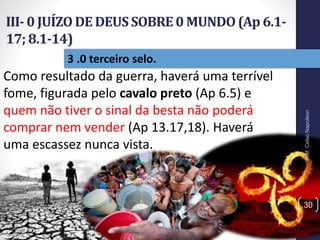 III- 0 JUÍZO DE DEUSSOBRE0 MUNDO(Ap 6.1-
17; 8.1-14)
Prof.CelsoNapoleon
30
3 .0 terceiro selo.
Como resultado da guerra, haverá uma terrível
fome, figurada pelo cavalo preto (Ap 6.5) e
quem não tiver o sinal da besta não poderá
comprar nem vender (Ap 13.17,18). Haverá
uma escassez nunca vista.
 