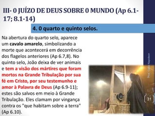 III- 0 JUÍZO DE DEUSSOBRE0 MUNDO(Ap 6.1-
17; 8.1-14)
Prof.CelsoNapoleon
31
4. 0 quarto e quinto selos.
Na abertura do quarto selo, aparece
um cavalo amarelo, simbolizando a
morte que acontecerá em decorrência
dos flagelos anteriores (Ap 6.7,8). No
quinto selo, João deixa de ver animais
e tem a visão dos mártires que foram
mortos na Grande Tribulação por sua
fé em Cristo, por seu testemunho e
amor à Palavra de Deus (Ap 6.9-11);
estes são salvos em meio à Grande
Tribulação. Eles clamam por vingança
contra os "que habitam sobre a terra"
(Ap 6.10).
 