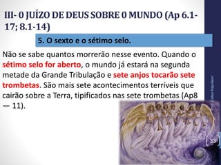 5. O sexto e o sétimo selo.
III- 0 JUÍZO DE DEUSSOBRE0 MUNDO(Ap 6.1-
17; 8.1-14)
Prof.CelsoNapoleon
33
Não se sabe quantos morrerão nesse evento. Quando o
sétimo selo for aberto, o mundo já estará na segunda
metade da Grande Tribulação e sete anjos tocarão sete
trombetas. São mais sete acontecimentos terríveis que
cairão sobre a Terra, tipificados nas sete trombetas (Ap8
— 11).
 