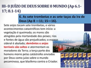 III- 0 JUÍZO DE DEUSSOBRE0 MUNDO(Ap 6.1-
17; 8.1-14)
Prof.CelsoNapoleon
34
6. As sete trombetas e as sete taças da ira de
Deus (Ap 8 —11; 15—16).
Sete anjos tocam sete trombetas, e vários
acontecimentos catastróficos tem início: a
vegetação é queimada; os mares são
atingidos pela mortandade dos peixes; rios
e fontes de água são prejudicados; o espaço
sideral é abalado; demônios e anjos
terríveis são soltos e atormentam os
moradores da Terra; a terça parte dos
homens morre pelas catástrofes enviadas
por Deus como juízo sobre o mundo
pecaminoso, que blasfema contra o Criador.
 
