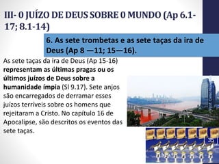 III- 0 JUÍZO DE DEUSSOBRE0 MUNDO(Ap 6.1-
17; 8.1-14)
Prof.CelsoNapoleon
35
6. As sete trombetas e as sete taças da ira de
Deus (Ap 8 —11; 15—16).
As sete taças da ira de Deus (Ap 15-16)
representam as últimas pragas ou os
últimos juízos de Deus sobre a
humanidade ímpia (Sl 9.17). Sete anjos
são encarregados de derramar esses
juízos terríveis sobre os homens que
rejeitaram a Cristo. No capítulo 16 de
Apocalipse, são descritos os eventos das
sete taças.
 
