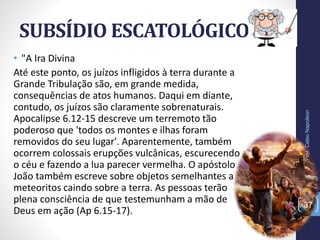 SUBSÍDIO ESCATOLÓGICO
Prof.CelsoNapoleon
37
• "A Ira Divina
Até este ponto, os juízos infligidos à terra durante a
Grande Tribulação são, em grande medida,
consequências de atos humanos. Daqui em diante,
contudo, os juízos são claramente sobrenaturais.
Apocalipse 6.12-15 descreve um terremoto tão
poderoso que 'todos os montes e ilhas foram
removidos do seu lugar'. Aparentemente, também
ocorrem colossais erupções vulcânicas, escurecendo
o céu e fazendo a lua parecer vermelha. O apóstolo
João também escreve sobre objetos semelhantes a
meteoritos caindo sobre a terra. As pessoas terão
plena consciência de que testemunham a mão de
Deus em ação (Ap 6.15-17).
 