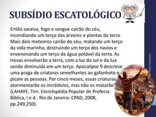 SUBSÍDIO ESCATOLÓGICO
Prof.CelsoNapoleon
38
Então saraiva, fogo e sangue cairão do céu,
incendiando um terço das árvores e plantas da terra.
Mais dois meteoros cairão do céu, matando um terço
da vida marinha, destruindo um terço dos navios e
envenenando um terço da água potável da terra. As
trevas envolverão a terra, com a luz do sol e da lua
sendo diminuída em um terço. Apocalipse 9 descreve
uma praga de criaturas semelhantes ao gafanhoto e
picam as pessoas. Por cinco meses, essas criaturas
atormentarão os incrédulos, mas não os matarão"
(LAHAYE, Tim. Enciclopédia Popular de Profecia
Bíblica, l.e d . Rio de Janeiro: CPAD, 2008,
pp.249,250).
 