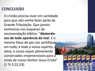 CONCLUSÃO
Prof.CelsoNapoleon
40
O cristão precisa viver em santidade
para que não venha fazer parte da
Grande Tribulação. Que jamais
venhamos nos esquecer da
recomendação bíblica: "Abstende-
vos de toda aparência do mal. E o
mesmo Deus de paz vos santifique
em tudo; e todo o vosso espírito, e
alma, e corpo sejam plenamente
conservados irrepreensíveis para a
vinda de nosso Senhor Jesus Cristo"
(1 Ts 5.22,23).
 