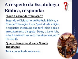 A respeito da Escatologia
Bíblica, responda:
Prof.CelsoNapoleon
41
O que é a Grande Tribulação?
Segundo o Dicionário de Profecia Bíblica, a
Grande Tribulação é um "período de aflição
e angústias incomuns que terá início após o
arrebatamento da Igreja. Deus, o justo Juiz,
estará enviando sobre o mundo o seu juízo"
(Is 13.11).
Quanto tempo vai durar a Grande
Tribulação?
Terá a duração de sete anos.
 
