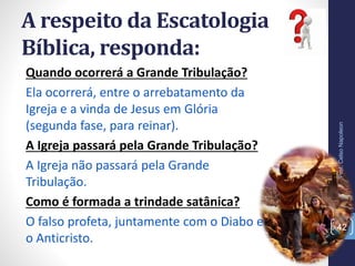A respeito da Escatologia
Bíblica, responda:
Prof.CelsoNapoleon
42
Quando ocorrerá a Grande Tribulação?
Ela ocorrerá, entre o arrebatamento da
Igreja e a vinda de Jesus em Glória
(segunda fase, para reinar).
A Igreja passará pela Grande Tribulação?
A Igreja não passará pela Grande
Tribulação.
Como é formada a trindade satânica?
O falso profeta, juntamente com o Diabo e
o Anticristo.
 