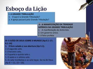 III- 0 JUÍZO DE DEUS SOBRE 0 MUNDO (Ap 6.1-17;
8.1-14)
1. 0 livro selado e sua abertura (Ap 5.1).
2 .0 segundo selo.
3 .0 terceiro selo.
4. 0 quarto e quinto selo s.
5. O sexto e o sétimo selo.
6. As sete trombetas e as sete taças da ira de Deus
(Ap 8 —11; 15—16).
Esboço da Lição
Prof.CelsoNapoleon
6
I- A GRANDE TRIBULAÇÃO
1. O que é a Grande Tribulação?
2. A Igreja passará pela Grande Tribulação?
II - A MANIFESTAÇÃO DA TRINDADE
SATÂNICA NA GRANDE TRIBULAÇÃO
1. A manifestação do Anticristo.
2. Um governo único.
3 .0 falso profeta
 
