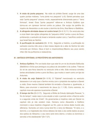 1. A visão da ponta pequena. Na visão do profeta Daniel, surge de uma das 
quatro pontas notáveis, "uma ponta mui pequena" (v.9). Daniel percebeu que 
esta "ponta pequena" cresceu muito, especialmente direcionada para a " terra 
formosa", Israel. Essa "ponta pequena" refere-se a Antíoco Epifânio que 
tornou-se um opressor terrível contra os judeus. Ele surgiu da partilha do 
império de Alexandre e a ele coube o domínio da Síria, Ásia Menor e Babilônia. 
2. A ultrajante atividade desse rei contra Israel (Dn 8.10,11). Os versículos dez 
e onze falam das ações ultrajantes do "pequeno chifre" contra o povo de Deus, 
profanando o santuário de Israel e tentando acabar com o "sacrifício contínuo" 
que Israel fazia ao Senhor. 
3. A purificação do santuário (Dn 8.14). Segundo a história, a purificação do 
santuário ocorreu três anos e dois meses depois de o altar do Senhor ter sido 
removido por Antíoco. Deus é bom e misericordioso.Mesmo seu povo sendo 
infiel, Ele iria purificá-los e restaurá-los. 
III - ANTÍOCO EPIFÂNIO, O PROTÓTIPO DO ANTICRISTO 
1. Antíoco Epifânio. Por ora basta dizer que este foi um rei da dinastia Selêucida 
(Babilônia e Síria) que perseguiu os judeus de Jerusalém e da Judeia. Trata-se 
do rei de cara feroz descrito no versículo vinte e três. Este monarca cometeu 
tantas atrocidades contra o povo de Deus, que muitos o veem como um tipo do 
Anticristo. 
2. A visão do anjo Gabriel (Dn 8.16). O "Gabriel" mencionado no versículo 
dezesseis é um anjo que o Senhor enviou com o propósito de explicar a Daniel 
a visão. Esse mesmo Gabriel também foi enviado a Zacarias e, igualmente, a 
Maria, para anunciar o nascimento de Jesus (Lc 1.1-38). Como veremos, no 
capítulo nove ele aparece novamente a Daniel. 
3. O tempo do fim (Dn 8.17). Segundo a Bíblia de Estudo Aplicação Pessoal, "o 
fim do tempo", neste caso é uma alusão a todo o período entre o final do exílio 
e a segunda vinda de Cristo". Os governantes e impérios visto por Daniel no 
capítulo oito já não existem mais. Homens como Alexandre e Epifânio 
morreram e seus impérios chegaram ao fim, pois os reinos deste mundo são 
efêmeros. Somente um reino nunca terá fim o reino do Messias: "O reino, e o 
domínio, e a majestade dos reinos debaixo de todo o céu serão dados ao povo 
dos santos do Altíssimo; o seu reino será reino eterno, e todos os domínios o 
servirão e lhe obedecerão" (Dn 7.27). 
 