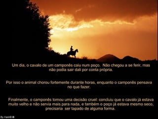 Um dia, o cavalo de um camponês caiu num poço.  Não chegou a se ferir, mas não podia sair dali por conta própria. Por isso o animal chorou fortemente durante horas, enquanto o camponês pensava no que fazer. Finalmente, o camponês tomou uma decisão cruel: concluiu que o cavalo já estava muito velho e não servia mais para nada, e também o poço já estava mesmo seco, precisaria  ser tapado de alguma forma.  