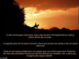 A vida vai lhe jogar muita terra, todo o tipo de terra. Principalmente se você já estiver dentro de um poço. O segredo para sair do poço é sacudir a terra que se leva nas costas e dar um passo sobre ela. Cada um de nossos problemas é um degrau que nos conduz para cima. Podemos sair dos mais profundos buracos se não nos dermos por vencidos. Use  a terra que te jogam para seguir adiante! 