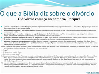O que a Bíblia diz sobre o divórcio
O divórcio começa no namoro, Porque?
 Quando o aspecto físico e sensual ocupa o primeiro lugar no relacionamento, ou seja, o principal interesse é a atração física. A pergunta que deverá ser
feita é: como ela ou ele será daqui a 30 anos?
 quando há apenas paixão e não amor verdadeiro. A paixão engana suas vítimas, levando-as ao altar, e depois transformando suas esperanças amorosas
num casamento infeliz.
 quando não espero no Senhor e me ponho no jugo desigual, como diz Paulo II Coríntios 6:14 "Não vos prendais a um jugo desigual com os infiéis;
porque, que sociedade tem a justiça com a injustiça? E que comunhão tem a luz com as trevas?".
 quando se casa apenas pelo gosto da família ou por pressão da igreja, o que chamo de "casamento evangélico". Muitas vezes as pessoas casam por causa
da família. A pessoa é boa, é crente, é responsável, a família gosta, a gente se acostuma, e, então, uma tragédia acontece.
 quando se casa apenas por causa de uma gravidez. Mulheres inseguras e complexadas sempre se dão na espe-rança de conquistar. Daí, elas se darem
tanto, e terem tão pouco de volta. Ás vezes o que há é uma "química de corpo". A pessoa descobre o sexo com o outro e dessa "química" vem um filho e tenta
resolver a situação com o casamento.
Pastor, — disse-me uma velhinha certo dia — tenho quase 60 anos de casada. Pode perguntar a meu marido e ele dirá que sempre fui uma esposa perfeita. Fiz tudo que
uma boa esposa deve fazer, agi sempre do modo certo, mas, nunca fui feliz.
— Por quê?
— Eu não amo meu marido, Pastor.
— Mas, então, porque se casou?
A velhinha emocionou-se ao dizer: "Nos meus tempos de mocinha agente não escolhia marido. Eram os pais que escolhiam marido para agente. Um dia meu pai disse:
'Filha, daqui a dois meses você vai casar com o filho do meu compadre'. O enxoval foi preparado. A festa ficou pronta e, faltando dois dias para o casamento,
conheci meu noivo. Não gostei. Nunca consegui gostar, mas casei, porque tinha que obedecer. Fui uma esposa perfeita, mas nunca fui feliz". Como ser feliz ao
lado de alguém que não se ama?
Não case com ninguém só porque é gente boa. Gente boa, quando não ama, faz mal também. Sem amor nada aproveita. O jugo de se viver com quem não se ama,
apenas porque o irmãozinho é bonzinho. Aí, é melhor ficar sozinho! Casar sem amor será uma desgraça e se voltará contra você em pouco tempo; pois você
casará, será infeliz, desejará se separar, e todos te julgarão leviano!
Prof. Elenildo
 