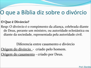 O que a Bíblia diz sobre o divórcio
O Que é Divórcio?
Resp: O divórcio é o rompimento da aliança, celebrada diante
de Deus, perante um ministro, ou autoridade eclesiástica ou
diante da sociedade, representada pela autoridade civil.
Prof. Elenildo
Diferencia entre casamento e divórcio
Origem do divórcio - criado pelo homem.
Origem do casamento - criado por Deus.
 