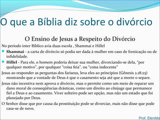 O que a Bíblia diz sobre o divórcio
O Ensino de Jesus a Respeito do Divórcio
No período inter Bíblico avia duas escola , Shammai e Hillel
 Shammai - a carta de divórcio só podia ser dada à mulher em caso de fornicação ou de
infidelidade.
 Hillel - Para ele, o homem poderia deixar sua mulher, divorciando-se dela, “por
qualquer motivo”, por qualquer “coisa feia”, ou “coisa indecente”
Jesus ao responder as perguntas dos fariseus, leva eles ao princípios (Gênesis 2.18:25)
mostrando que a vontade de Deus é que o casamento seja até que a morte o separe.
Jesus não incentiva nem aprova o divórcio, mas o permite como um meio de reparar um
dano moral de conseqüências drásticas, como um direito ao cônjuge que permanece
fiel a Deus e ao casamento. Viver solteiro pode ser opção, mas não um estado que foi
planejado por Deus.
O Senhor disse que por causa da prostituição pode se divorciar, mais não disse que pode
casa-se de novo.
Prof. Elenildo
 