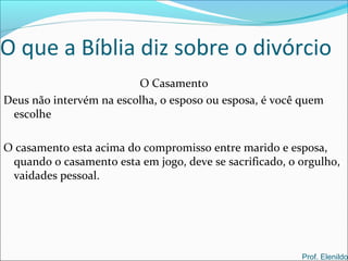O que a Bíblia diz sobre o divórcio
O Casamento
Deus não intervém na escolha, o esposo ou esposa, é você quem
escolhe
O casamento esta acima do compromisso entre marido e esposa,
quando o casamento esta em jogo, deve se sacrificado, o orgulho,
vaidades pessoal.
Prof. Elenildo
 