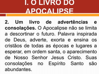 2. Um livro de advertências e
consolações. O Apocalipse não se limita
a descortinar o futuro. Palavra inspirada
de Deus, adverte, exorta e ensina os
cristãos de todas as épocas e lugares a
esperar, em ordem santa, o aparecimento
de Nosso Senhor Jesus Cristo. Suas
consolações no Espírito Santo são
abundantes.
I. O LIVRO DO
APOCALIPSE
 