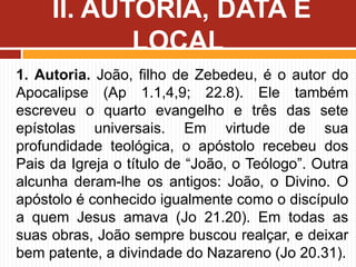 1. Autoria. João, filho de Zebedeu, é o autor do
Apocalipse (Ap 1.1,4,9; 22.8). Ele também
escreveu o quarto evangelho e três das sete
epístolas universais. Em virtude de sua
profundidade teológica, o apóstolo recebeu dos
Pais da Igreja o título de “João, o Teólogo”. Outra
alcunha deram-lhe os antigos: João, o Divino. O
apóstolo é conhecido igualmente como o discípulo
a quem Jesus amava (Jo 21.20). Em todas as
suas obras, João sempre buscou realçar, e deixar
bem patente, a divindade do Nazareno (Jo 20.31).
II. AUTORIA, DATA E
LOCAL
 