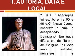 2. Data. O Apocalipse
foi escrito entre 90 e
96 d.C. Nessa época,
imperava o cruel e
desapiedado
Domiciano. Em nada
diferia ele de Nero e
de Calígula, os dois
mais odiados,
perversos e
II. AUTORIA, DATA E
LOCAL
 